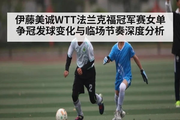 伊藤美诚WTT法兰克福冠军赛女单争冠发球变化与临场节奏深度分析